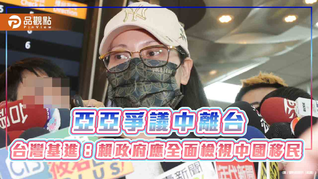 亞亞爭議中離台 台灣基進:賴政府應全面檢視中國移民 亞亞爭議中離台 台灣基進:賴政府應全面檢視中國移民